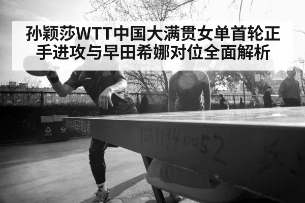 孙颖莎WTT中国大满贯女单首轮正手进攻与早田希娜对位全面解析
